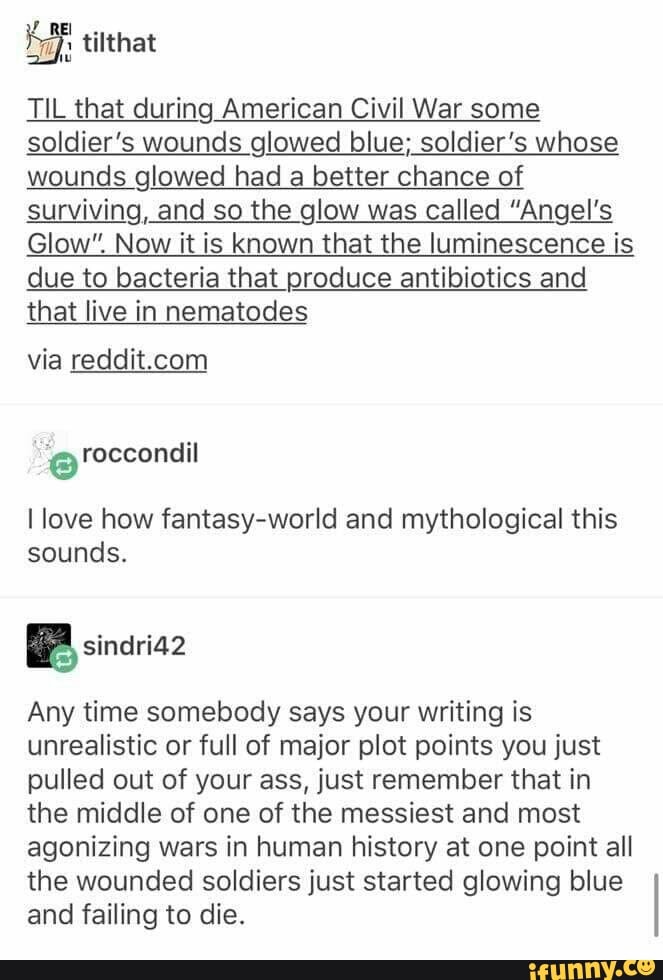a tilthat
TIL that during American Civil War some
soldier's wounds glowed blue; soldier's whose
wounds glowed had a better chance of
surviving, and so the glow was called "Angel's
Glow". Now it is known that the luminescence is
due to bacteria that produce antibiotics and
that live in nematodes
via reddit.com
@roccondil
I love how fantasy-world and mythological this
sounds.
Any time somebody says your writing is
unrealistic or full of major plot points you just
pulled out of your ass, just remember that in
the middle of one of the messiest and most
agonizing wars in human history at one point all
the wounded soldiers just started glowing blue
and failing to die.