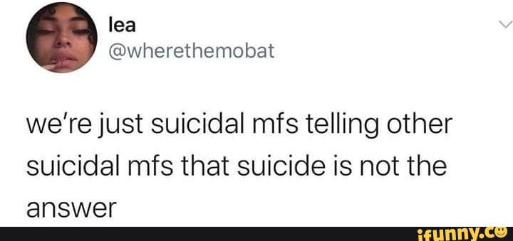we're just suicidal mfs telling other
suicidal mfs that suicide is not the
answer