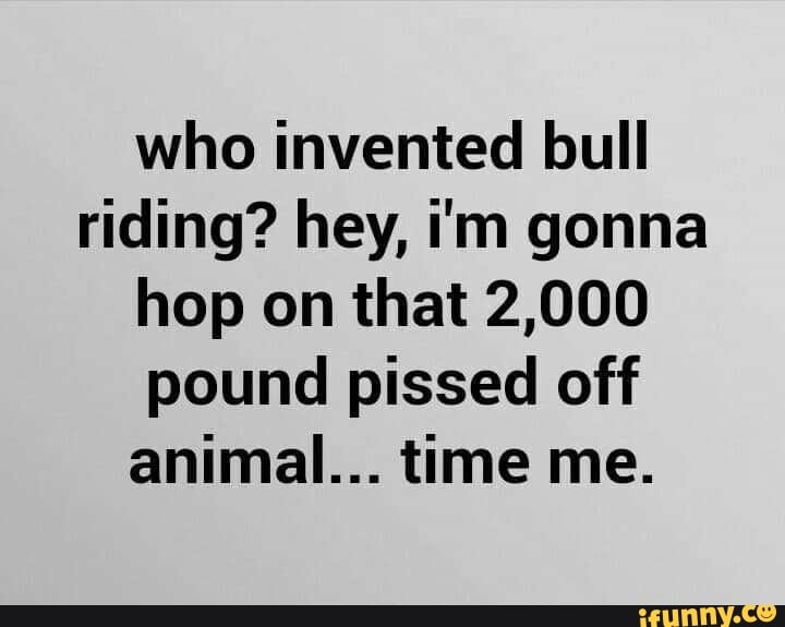who invented bull
riding? hey, i'm gonna
hop on that 2,000
pound pissed off
