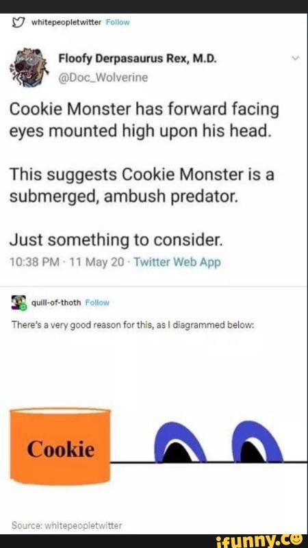 {7 wnitepeopletuiter Foow
Floofy Derpasaurus Rex, M.D.
@Doc_Wolverine
Cookie Monster has forward facing
eyes mounted high upon his head.
This suggests Cookie Monster is a
submerged, ambush predator.
Just something to consider.
10:38 PM Twitter Web App
BBS current rn
There's a very good reason for this, as I diagrammed below: