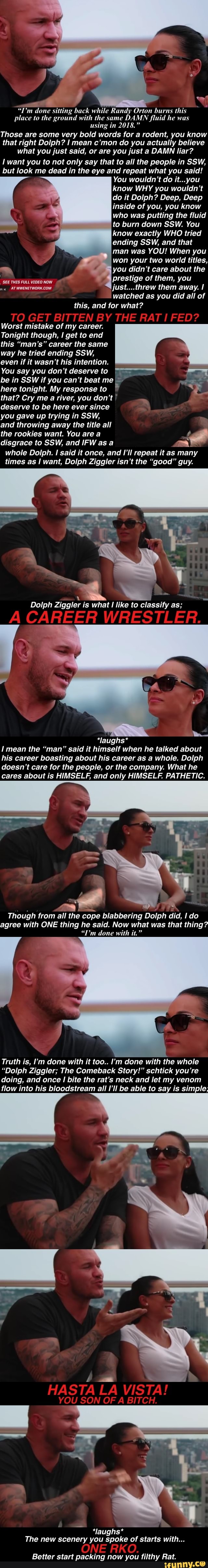 ig back while Randy Orton burns this
place to the ground with the same DAMN fluid he was
using in 2018."
Those are some very bold words for a rodent, you know
that right Dolph? I mean c'mon do you actually believe
what you just said, or are you just a DAMN liar?
I you to not only that to all the people in SSW,
but look me dead in the eye and repeat what you said!
You wouldn't do it...you
know WHY you wouldn't
do it Dolph? Deep, Deep
inside of you, you know
who was putting the fluid
to burn down SSW. You
I know exactly WHO tried
ending SSW, and that
man was YOU! When you
won your two world titles,
oY you didn't care about the
prestige them, you
just....threw them away. I
watched as you did all of
Ra and for what?
SEE THIS FULL VIDEO NOW
Worst mistake of my career.
Tonight though, I get to end
this "man's" career the same
way he tried ending SSW,
even if it wasn't his intention.
You say you don't deserveto
be in SSW if you can't beat me
here tonight. My response to
deserve to be here ever since
you gave up trying in SSW,