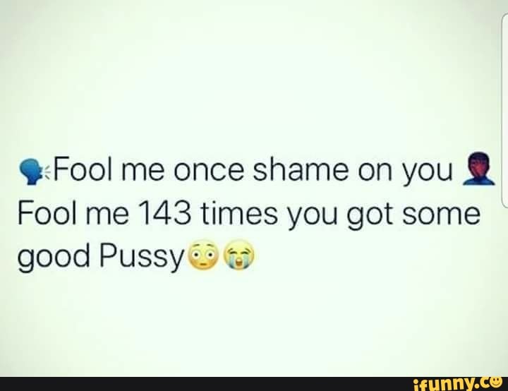 Q;Fool me once shame on you : Fool me 143 times you got some good Pussy? 
