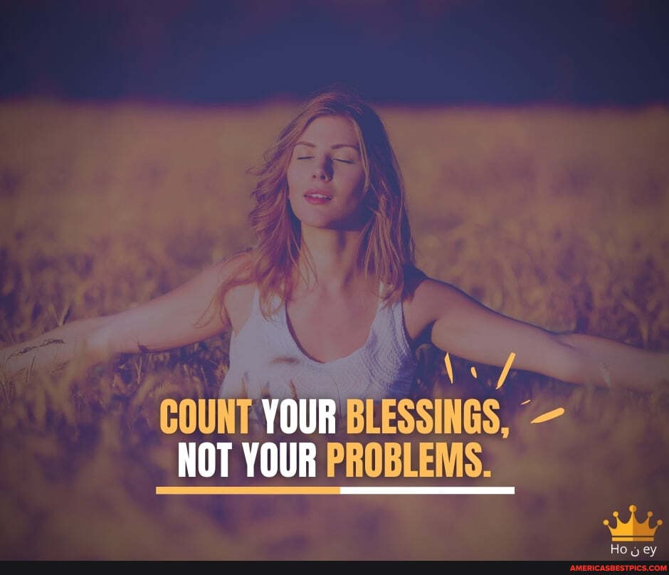 COUNT YOUR BLESSINGS, -
NOT YOUR PROBLEMS.