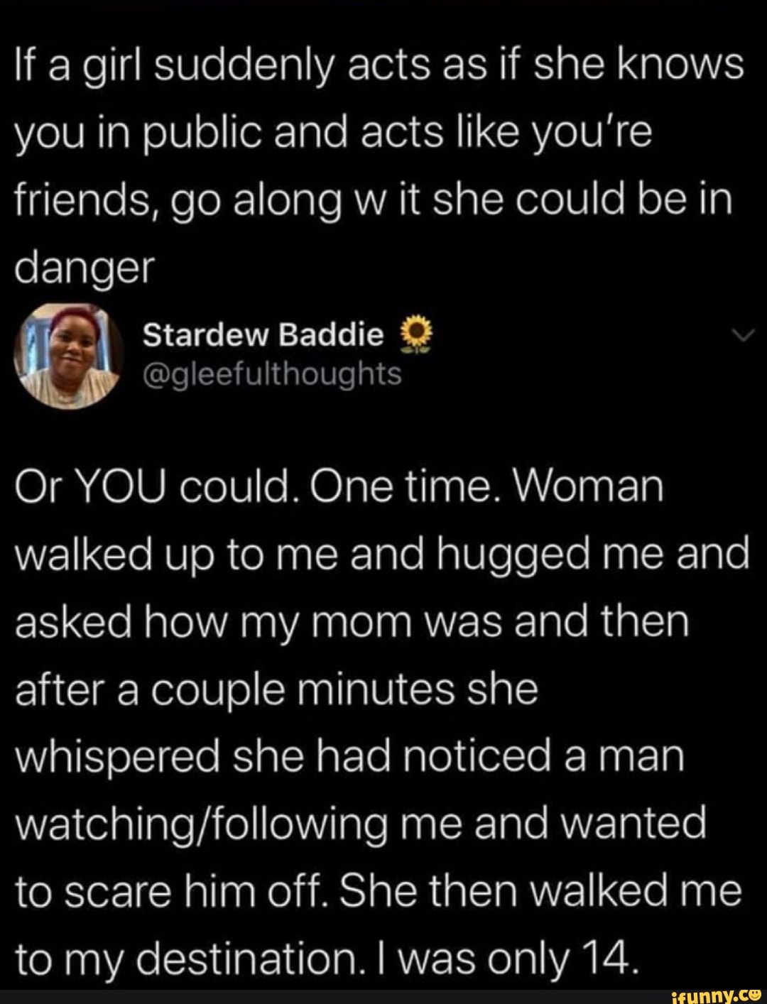 If a girl suddenly acts as if she knows you in public and acts like you're friends, go along w it she could be in danger
Or YOU could. One time. Woman walked up to me and hugged me and asked how my mom was and then after a couple minutes she whispered she had noticed a man me and wanted to scare him off. She then walked me to my destination. I was only 14.