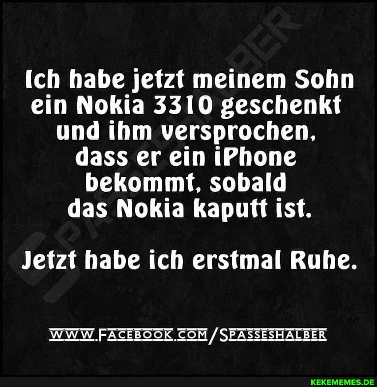 ich habe jetzt meinem Sohn ein Nokia 3310 geschenkt und ihm versprochen, dass er ein iPhone bekommt, sobald das Nokia kaputt ist.
Jetzt habe ich erstmal Ruhe.
WWW. SEASSESHALBER
