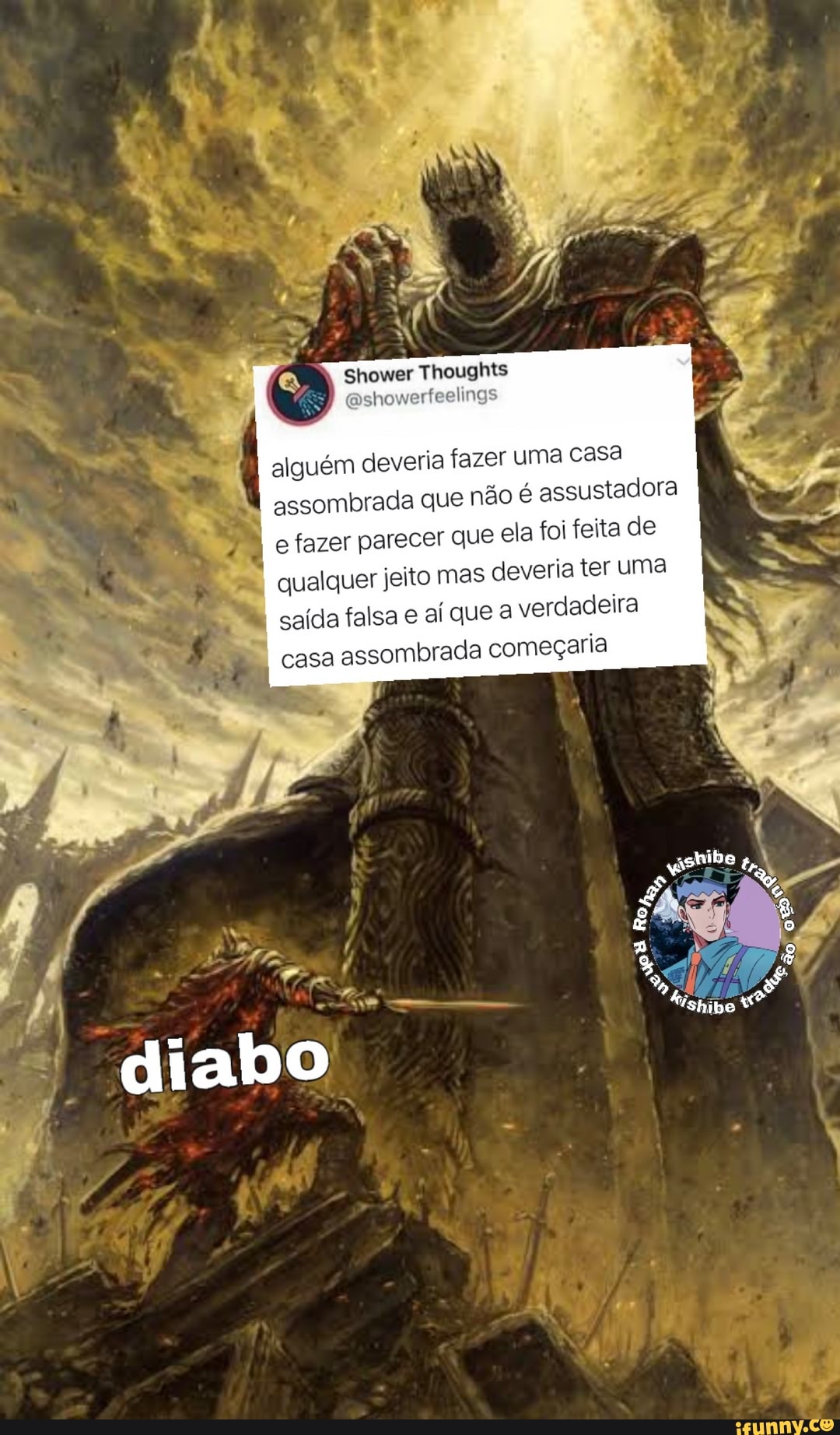 Shower Thoughts
alguém deveria fazer uma casa assombrada que não é assustadora e fazer parecer que ela foi feita de
qualquer jeito mas deveria ter uma saída falsa e aí que a verdadeira casa assombrada começaria
diabo
ão