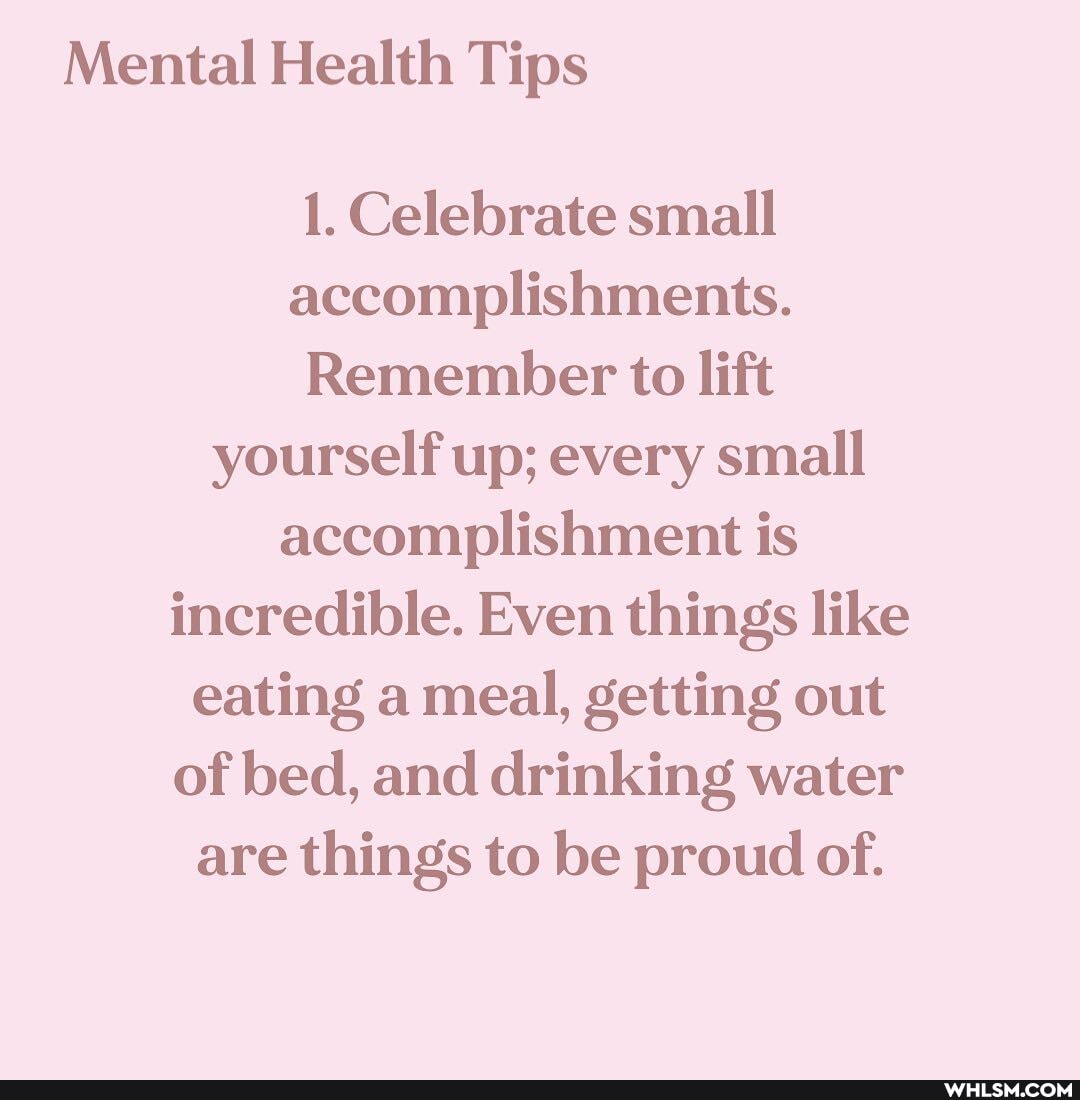 Mental Health Tips
1. Celebrate small accomplishments.
Remember to lift yourself up; every small accomplishment is incredible. Even things like eating a meal, getting out of bed, and drinking water are things to be proud of.