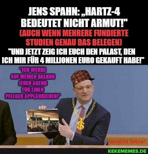 JENS SPAHN: "HARTZ-4
BEDEUTET NICHT ARMUT!"
[AUCH WENN MEHRERE FUNDIERTE STUDIEN GENAU DAS BELEGEN)
"UND JETZT ZEIG ICH EUCH DEN PALAST, DEN ICH MIR FÜR 4 MILLIONEN EURO GEKAUFT HABET"
KICH WERDE)
AUE MEINEN BALKON JEDEN ABEND
FÜR EINEN PFLEGER APPLAUDIERENT%