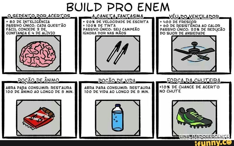 BUILD PRO ENEM 80 DE INTELIGÊNCIA
E
PASSIVO ÚNICO: CADA QUESTÃO
FÁCIL CONCEDE 3 DE,
CONFIANÇA E 4 DE ALIVIO
20% DE VELOCIDADE DE ESCRITA
PASSIVO ÚNICO: SEU CAMPEÃO
IGNORA DOR NAS MÃOS
400 DE FRESCOR 60 DE RESISTÊNCIA AO CALOR
PASSIVO ÚNICO: 20% DE REDUCÃO
DO SUOR DE ANSIEDADE
N
+10% DE CHANCE DE ACERTO
NO CHUTE
ABRA PARA CONSUMIR: RESTAURA
100 DE VIDA AO LONGO DE 5 MIN.
ABRA PARA CONSUMIR: RESTAURA
100 DE ANIMO AO LONGO DE 5 MIN.