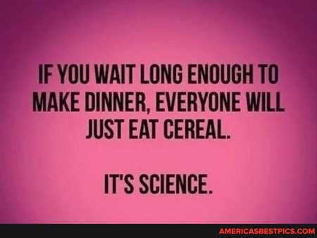 IF YOU WAIT LONG ENOUGH MAKE DINNER, EVERYONE WILL JUST EAT CEREAL.
IT'S SCIENCE.