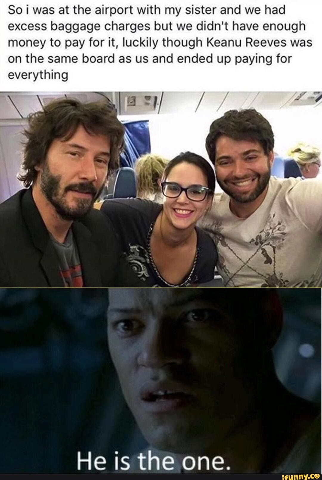 So i was at the airport with my sister and we had
excess baggage charges but we didn't have enough
money to pay for it, luckily though Keanu Reeves was
on the same board as us and ended up paying for
everything
He is the one.