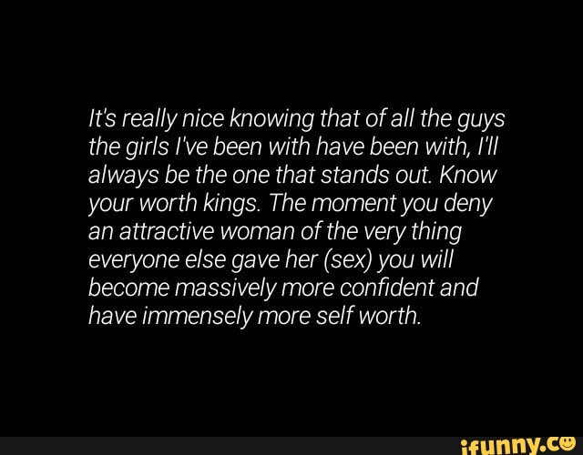 It's really nice knowing that of all the guys
the girls I've been with have been with, [ll
always be the one that stands out. Know
your worth kings. The moment you deny
an attractive woman of the very thing
everyone else gave her (sex) you will
become massively more confident and
have immensely more self worth.