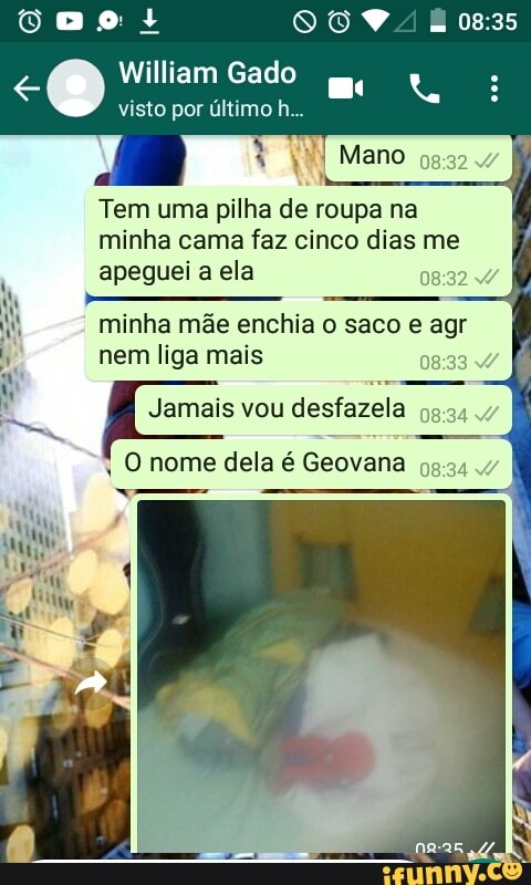 William Gado
visto por último h..
Tem uma pilha de roupa na
minha cama faz cinco dias me
E
apeguei a ela
Mi, Esc
hy minha mãe enchia o saco e agr
nem liga mais
08:33
Jamais vou desfazela
i