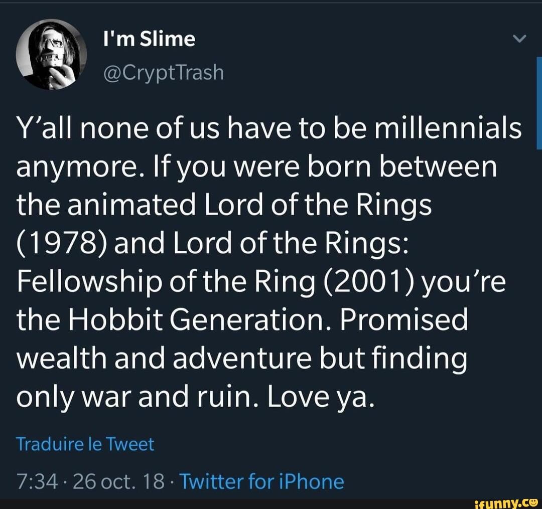 I'm Slime
Y'all none of us have to be millennials anymore. If you were born between the animated Lord of the Rings
(1978) and Lord of the Rings:
Fellowship of the Ring (2001) you're the Hobbit Generation. Promised wealth and adventure but finding only war and ruin. Love ya.
Traduire le Tweet
26 oct. 18- Twitter for iPhone