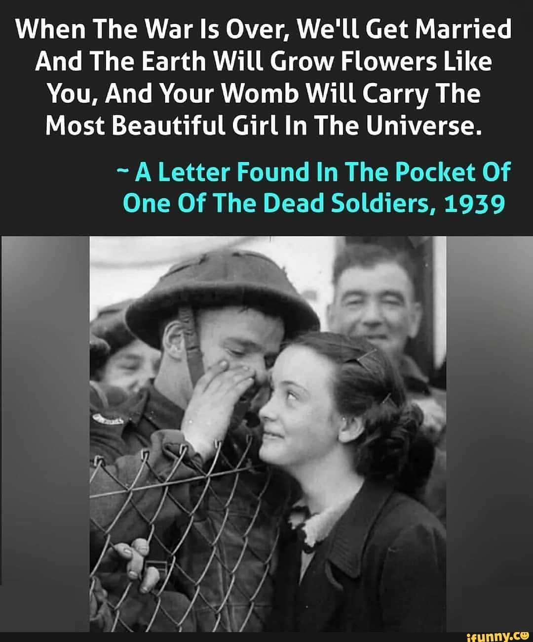 When The War Is Over, We'll Get Married
And The Earth Will Grow Flowers Like
You, And Your Womb Will Carry The
Most Beautiful Girl In The Universe.
A Letter Found In The Pocket Of
One Of The Dead Soldiers, 1939