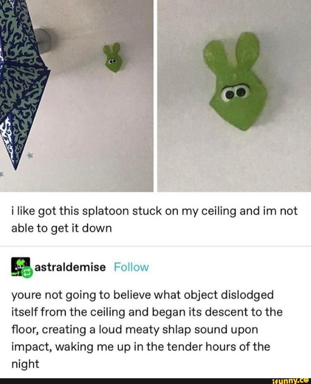 i like got this splatoon stuck on my ceiling and im not able to get it down
Follow
youre not going to believe what object dislodged itself from the ceiling and began its descent to the floor, creating a loud meaty shlap sound upon impact, waking me up in the tender hours of the night