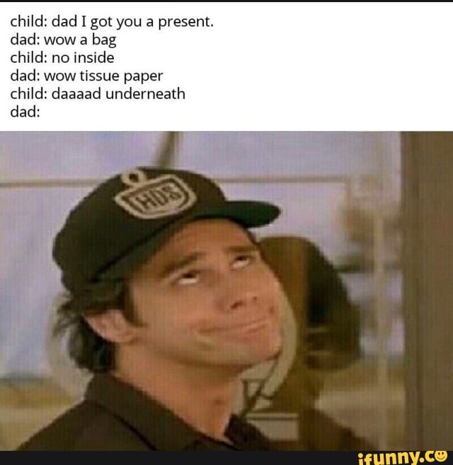 child: dad I got you a present.
dad: wow a bag child: no inside
dad: wow tissue paper child: daaaad underneath dad: