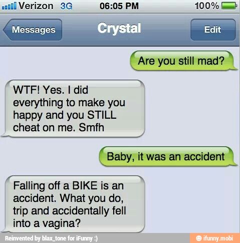 all Verizon 3G 06:05 PM 100% [mb
Are you still mad? À
everything to make you
happy and you STILL
cheat on me. Smfh
Baby, itwas an accident
Falling off a BIKE is an
accident. What you do,
trip and accidentally fell
into a vagina?