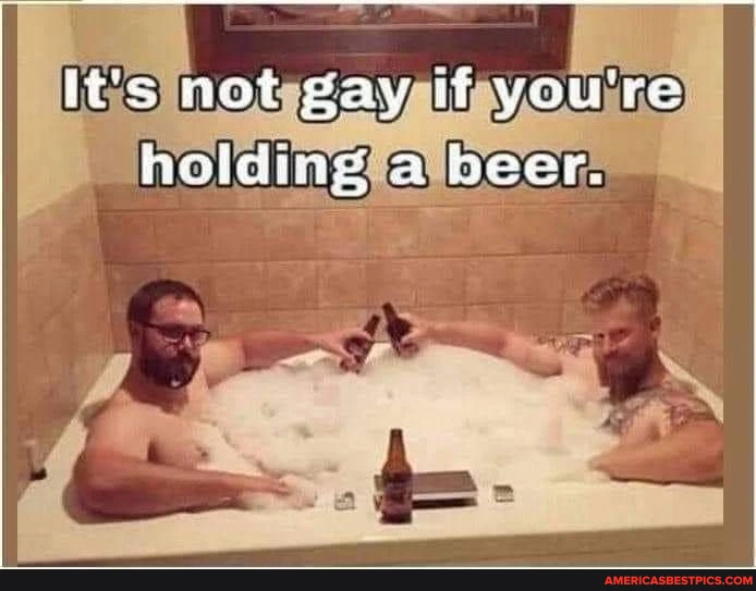 lt's not gay if you're helding beer,