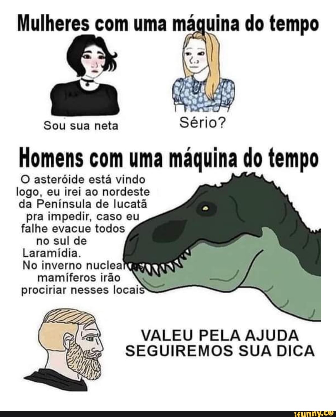 Mulheres com uma má
CA
Sou sua neta Sério?
Homens com uma máquina do tempo
O asteróide está vindo logo, eu irei ao nordeste da Península de lucatã pra impedir, caso eu falhe evacue todos no sul de
Laramídia.
No inverno nuclea
prociriar nesses locai
mamíferos irão
VALEU PELA AJUDA SEGUIREMOS SUA DICA