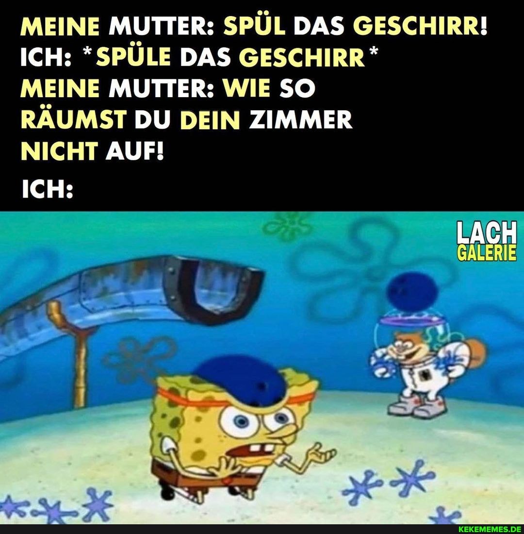 MEINE MUTTER: SPÜL DAS GESCHIRR!
ICH: *SPÜLE DAS GESCHIRR *
LACH
MEINE MUTTER: WIE SO
RÄUMST DU DEIN ZIMMER
NICHT AUF!
ICH: