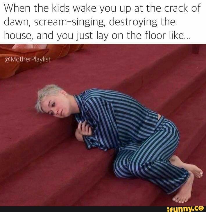 When the kids wake you up at the crack of
dawn, scream-singing, destroying the
house, and you just lay on the floor like...