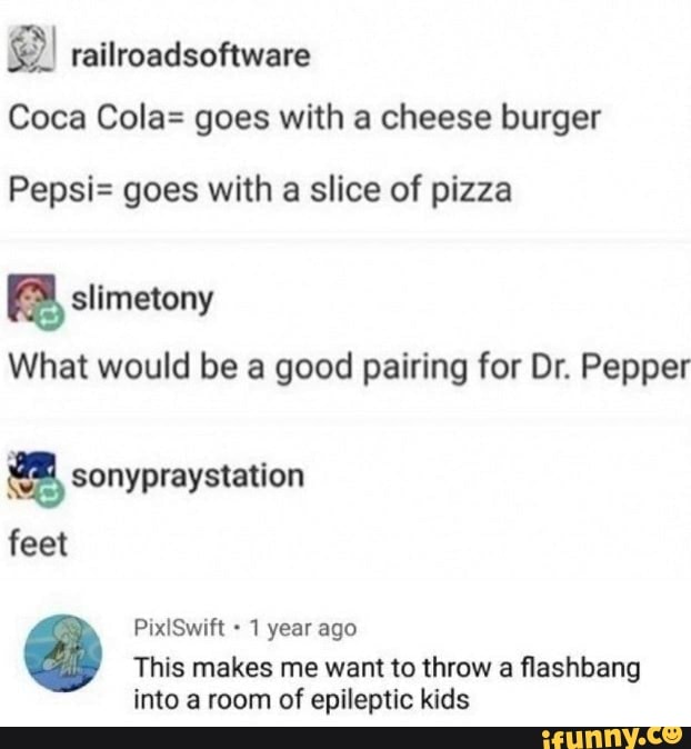 railroadsoftware
Coca Cola= goes with a cheese burger
Pepsi= goes with a slice of pizza
slimetony
What would be a good pairing for Dr. Pepper
sonypraystation
feet
PixlSwift 1 year ago
This makes me want to throw a flashbang into a room of epileptic kids
