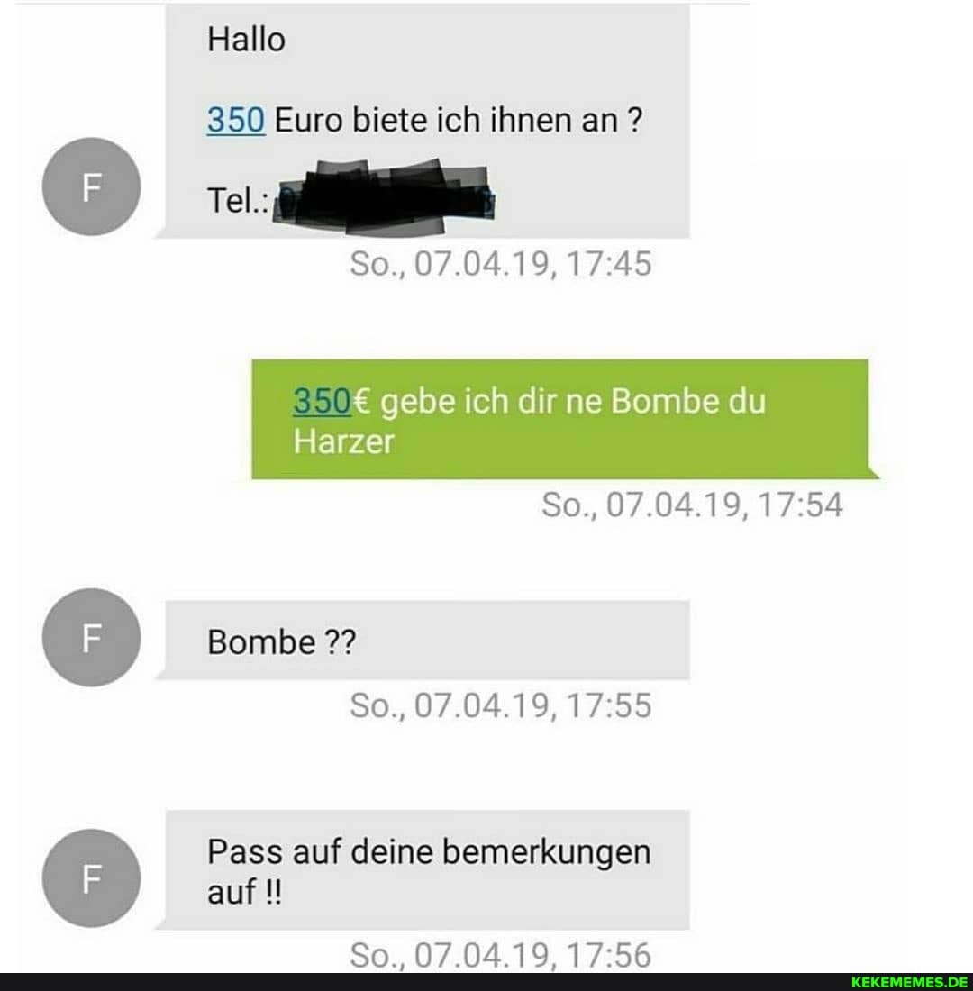 Hallo
Tel.:
350 Euro biete ich ihnen an ?
So., 07.04.19,
gebe ich dir ne Bombe du
Harzer
So., 07.04.19,
Bombe
So., 07.04.19,
Pass auf deine bemerkungen auf
an.