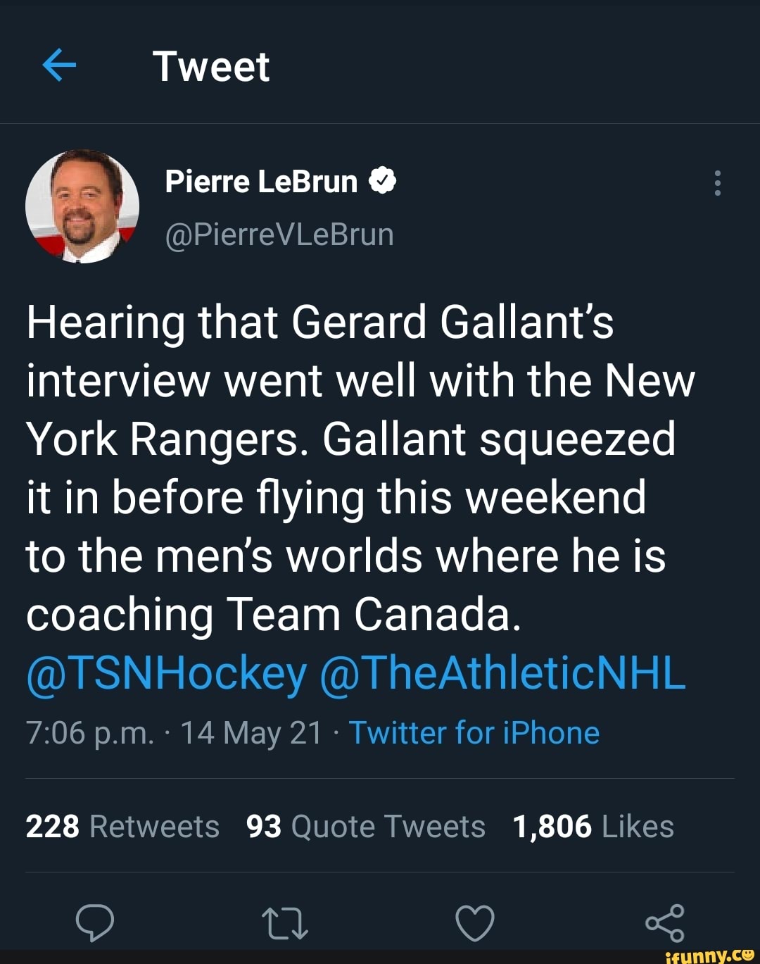 Tweet
Pierre LeBrun
Hearing that Gerard Gallant's interview went well with the New
York Rangers. Gallant squeezed it in before flying this weekend to the men's worlds where he is coaching Team Canada.
@TSNHockey @TheAthleticNHL
p.m. 14 May 21 Twitter for iPhone
228 93 1,806