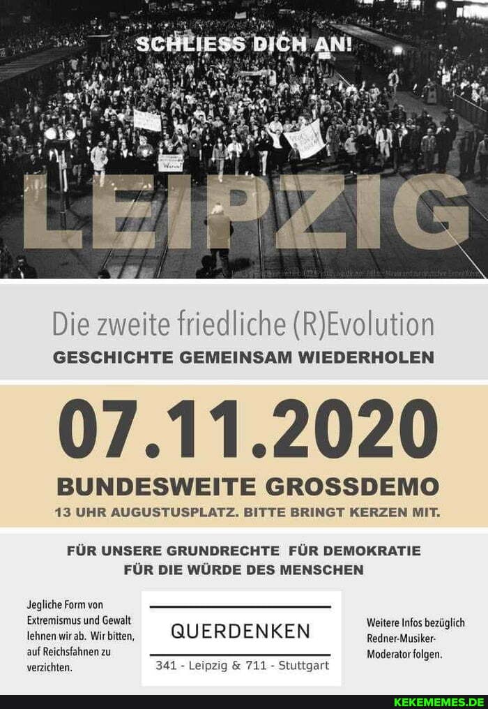 Die zweite friedliche
GESCHICHTE GEMEINSAM WIEDERHOLEN
07.11.2020
BUNDESWEITE GROSSDEMO
13 UHR AUGUSTUSPLATZ. BITTE BRINGT KERZEN MIT.
FÜR UNSERE GRUNDRECHTE FÜR DEMOKRATIE FÜR DIE WÜRDE DES MENSCHEN
Jegliche Form von
Extremismus und Gewalt QUERDENKEN Weitere Infos bezüglich lehnen wirab. Wirbiten. @UERDENKEN Bedner
auf Reichsfahnen zu Moderator folgen.
verzichten. 341 - Leipzig & 711 - Stuttgart