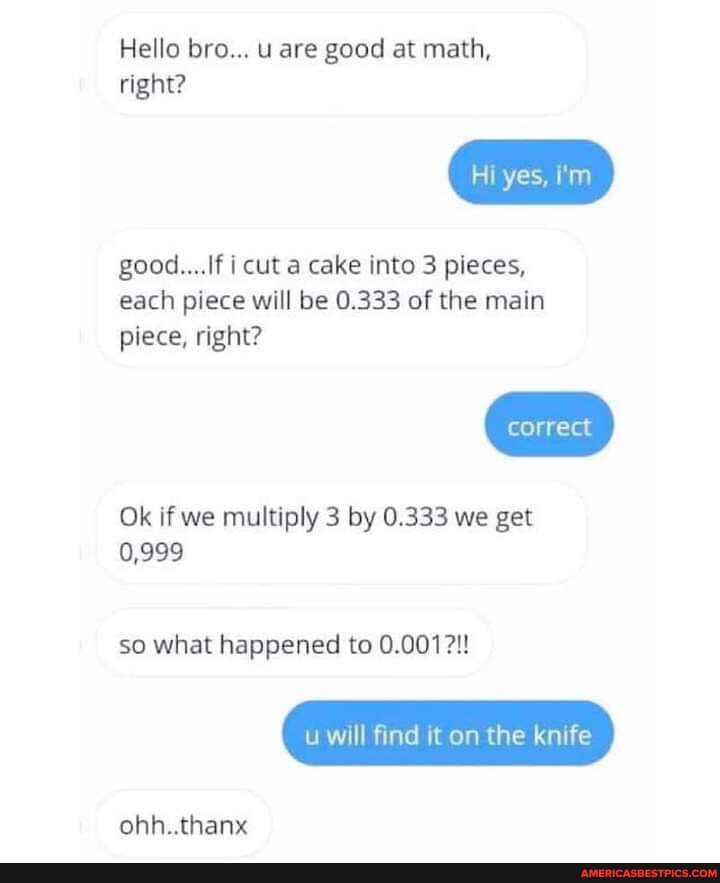 Hello bro... u are good at math,
right?
good... If i cut a cake into 3 pieces, each piece will be 0.333 of the main piece, right?
correct
Ok if we multiply 3 by 0.333 we get
0,999
so what happened to 0.001?!
u will find it on the knife
ohh..thanx