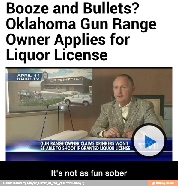 Booze and Bullets?
Oklahoma Gun Range
Owner Applies for
Liquor License
GUN RANGE OWNER CLAIMS DRINKERS WON'T
BE ABLE TO SHOOT IF GRANTED LIQUOR LICENSE
It's not as fun sober - It's not as fun sober