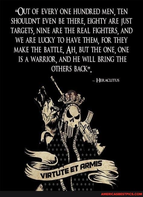 "QUT OF EVERY ONE HUNDRED MEN, TEN SHOULDNT EVEN BE THERE, EIGHTY ARE JUST TARGETS, NINE ARE THE REAL FIGHTERS, AND
WE ARE LUCKY TO HAVE THEM, FOR THEY
MAKE THE BATTLE, AH, BUT THE ONE, ONE
IS A WARRIOR, AND HE WILL BRING THE OTHERS BACK",
Heracurrus