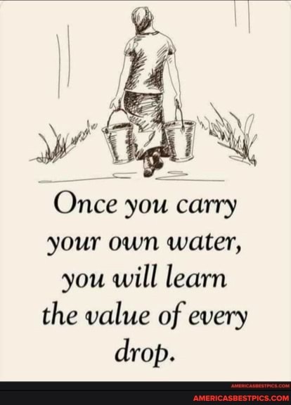 Once you carry your own water, you will learn the value of every drop.