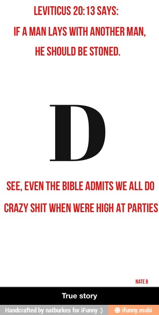 LEVITICUS 20:13 SAYS:
IF AMAN LAYS WITH ANOTHER MAN,
HE SHOULD BE STONED.
SEE, EVEN THE BIBLE ADMITS WE ALL DO
CRAZY SHIT WHEN WERE HIGH AT PARTIES
True story - True story