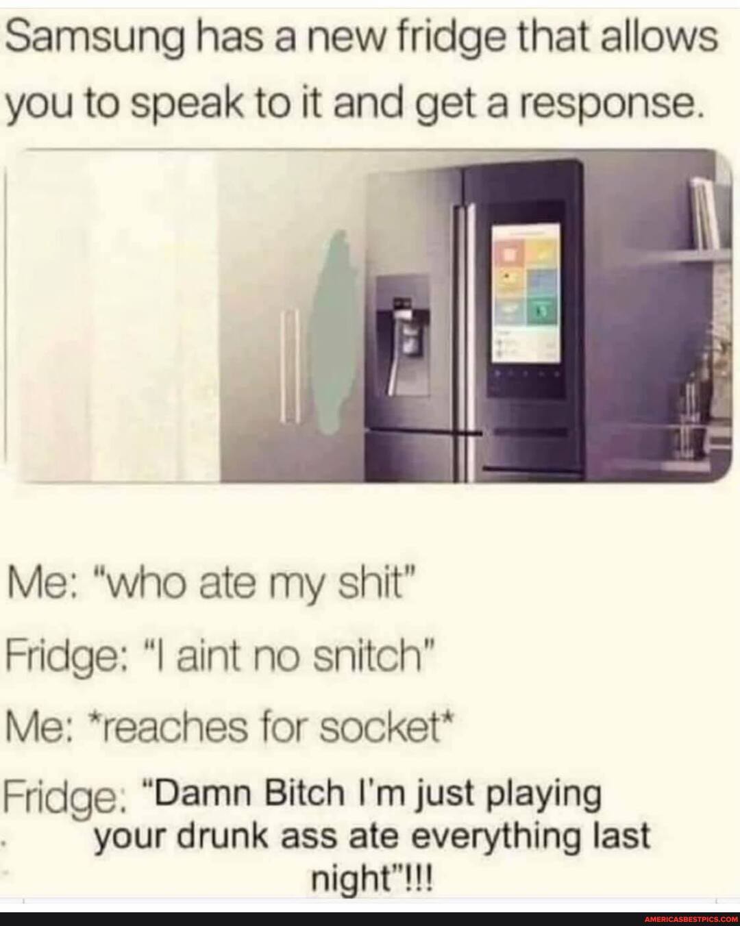 Samsung has a new fridge that allows you to speak to it and get a response.
Me: "who ate my shit"
Fridge: aint no snitch"
Me: *reaches for socket*
Fridge. "Damn Bitch I'm just playing your drunk ass ate everything last night"!!!
