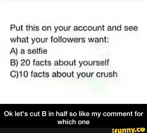 Put this on your account and see
what your lollowers want:
A) a selfie
B) 20 facts about yourself
C)10 facts about your crush
Ok let's cut B in half so like my comment for
which one - Ok let's cut B in half so like my comment for which one