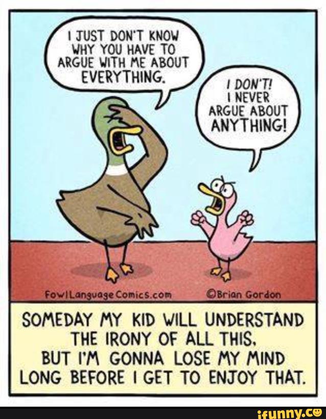 I JUST DON'T KNOW
WHY YOU HAVE T0
ARGUE WITH ME ABOUT
EVERYTHING.
, now:
I NEVER
SOMEDAY MY KID VILL UNDERSTAND
THE IRONY OF ALL THIS.
BUT I'M GONNA LOSE MY MIND
LONG BEFORE I GET TO ENJOY THAT.