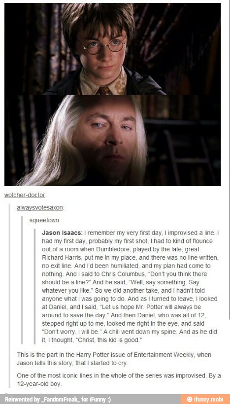 wotcher-doctor:
ueetown
Jason Isaacs:
I
remember my very frst day, I improvised a line
had my first day. probably my first shot, I had to kind of flounce
ut of a room when Dumbledore, played by the late, great
Richard Harris, put me in my place, and there
was
no line written,
no exit line, And Id been humiliated, and my plan had come to
nothing. And I said to
should be
a
whatever you lke."
So
we did another take, and
I
hadn't told
anyone what I was going to do. And as
I
turned to leave,
I
look
anlel, and I said,
"Let
us hope Mr. Potter will aways be
around to save the day." And then Daniel, who
was
all of 12
stepped right up to me, looked me right in the eye, and said
nt I willbe." A chill went down my spine. And as he did
It. thought, "Christ, this kid Is good
is Columbus. "Don't you think there
This is the part in the Harry Potter issue of Entertainment Weekly, when
Jason tells this story, that
I
started to cry
(One of the most iconic lines in the whole of the series was
improvised. By a
r-olá boy