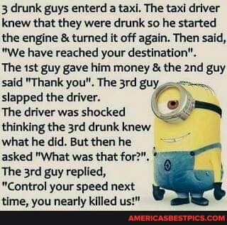 3 drunk guys enterd a taxi. The taxi driver knew that they were drunk so he started the engine & turned it off again. Then said,
"We have reached your destination".
The guy gave him money & the guy said "Thank you", The guy slapped the driver.
The driverwas shocked thinking the drunk knew
what he did. But then he asked "What was that for?".
The guy replied,
"Control your speed next time, you nearly killed us!"