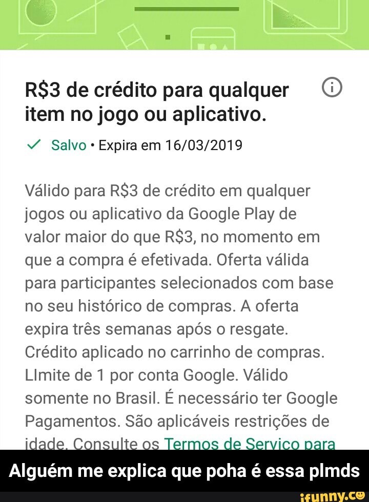 R$3 de crédito para qualquer ©
item no jogo ou aplicativo.
Expira em 16/03/2019
Válido para R$3 de crédito em qualquer
jogos ou aplicativo da Google Play de
valor maior do que R$3, no momento em
que a compra é efetivada. Oferta válida
para participantes selecionados com base
no seu histórico de compras. A oferta
expira três semanas após o resgate.
Crédito aplicado no carrinho de compras.
Limite de 1 por conta Google. Válido
somente no Brasil. É necessário ter Google
Pagamentos. São aplicáveis restrições de
Alguém me explica que poha é essa plmds - Alguém me explica que poha é essa plmds