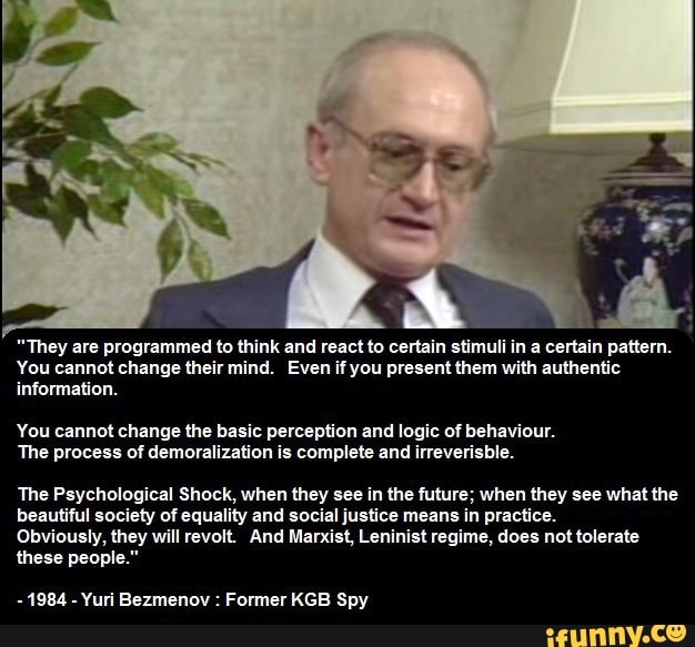 "They are programmed to think and react to certain stimuli in a certain pattern.
You cannot change their mind. Even if you present them with authentic information.
You cannot change the basic perception and logic of behaviour.
The process of demoralization is complete and irreverisble.
The Psychological Shock, when they see in the future; when they see what the beautiful society of equality and social justice means in practice.
Obviously, they will revolt. And Marxist, Leninist regime, does not tolerate these people."
- 1984 - Yuri Bezmenov : Former KGB Spy