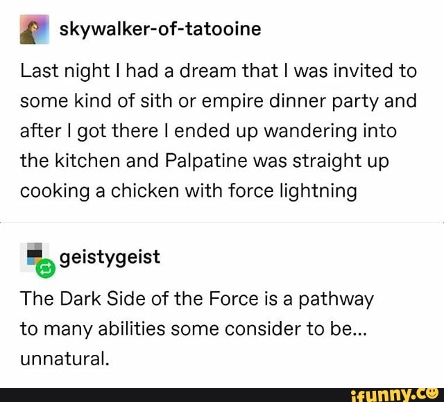 É skywalker-of-tatooine
Last night I had a dream that I was invited to
some kind of sith or empire dinner party and
after I got there I ended up wandering into
the kitchen and Palpatine was straight up
cooking a chicken with force lightning
The Dark Side of the Force is a pathway
to many abilities some consider to be...
unnatural.