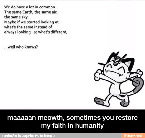 We do have a lot in common.
The same Earth, the same air,
the same sky.
Maybe if we
started looking at
what's the same instead of
always looking at what's different,
"well who knows?
maaaaan meowth, sometimes you restore
NACEN - maaaaan meowth, sometimes you restore my faith in humanity
