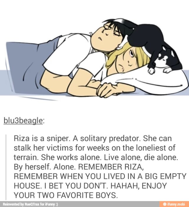 Riza is a sniper. A solitary predator. She can
stalk her victims for weeks on the loneliest of
terrain. She works alone. Live alone, die alone.
By herself. Alone. REMEMBER RIZA,
REMEMBER WHEN YOU LIVED IN A BIG EMPTY
HOUSE. I BET YOU DON'T. HAHAH, ENJOY
YOUR TWO FAVORITE BOYS.