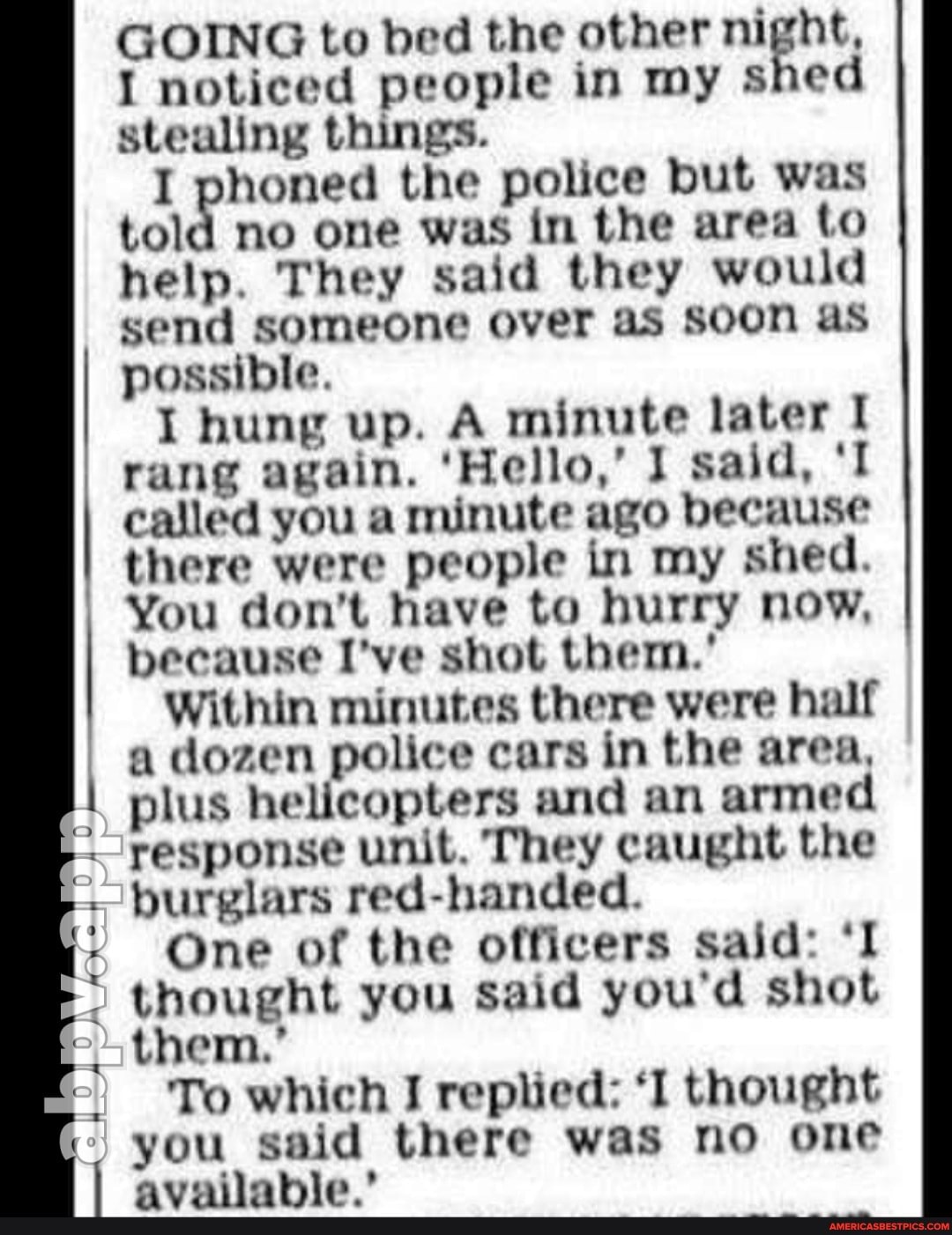 GOING to bed the other night,
I noticed people in my shed stealing things.
I phoned the police but was told no one was in the area to help. They said they would send someone over as Soon as possible.
I hung up. A minute later rang again. 'Hello,' I said, called you a minute ago because there were people in my shed.
You don't have to hurry now, because I've shot them.'
Within minutes there were half a dozen police cars in the area, plus helicopters and an armed response unit. They caught the burglars red-handed.
One of the officers said: 'I thought you said you'd shot them.'
To which I replied: 'I thought you said there was no one
I available.'