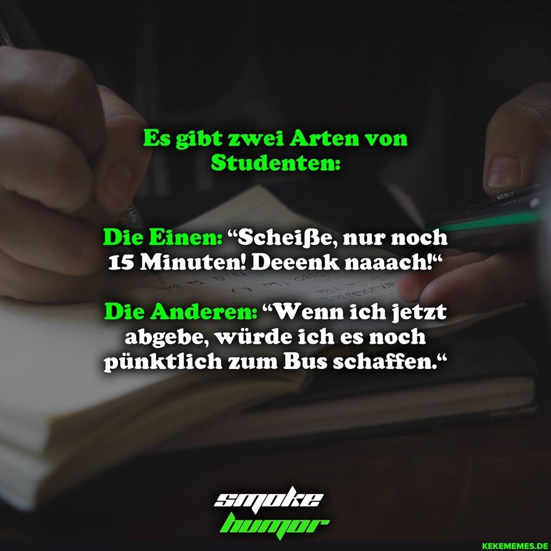 Es gibt zwei Arten von
Studenten:
Die Einen: "Scheiße, nur noch
15 Minuten! Deeenk naaach"
Die Anderen: "Wenn ich jetzt abgebe, würde ich es noch pünktlich zum Bus schaffen."