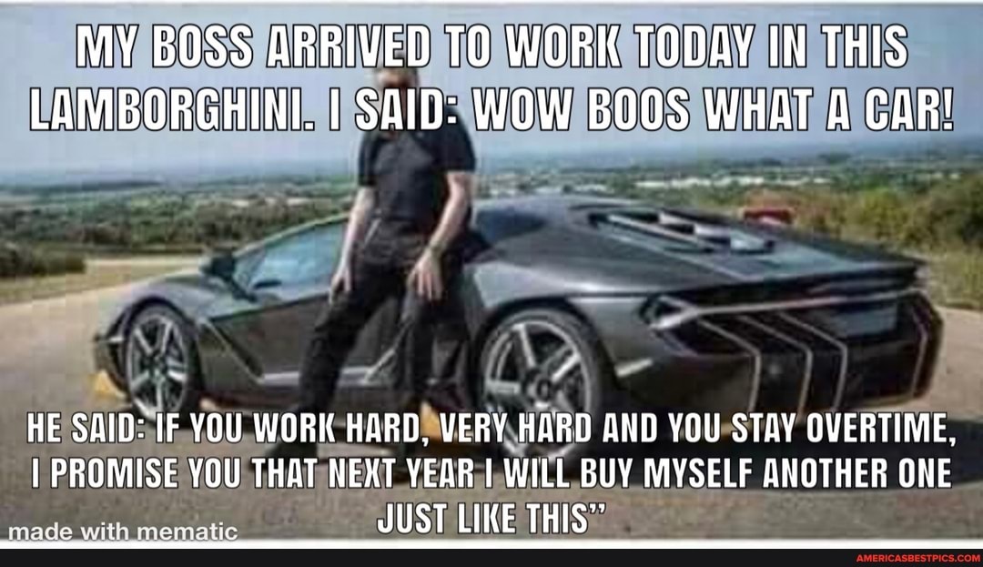 MY BOSS ARRIVED TO WORK TODAY IN THIS LAMBORGHINI. I SAID: WOW BOOS WHAT A CAR!
HE SAID: IF YOU WORK HARD, VERY HARD AND YOU STAY OVERTIME,
I PROMISE YOU THAT NEXT YEAR I WILL BUY MYSELF ANOTHER ONE JUST LIKE THIS"