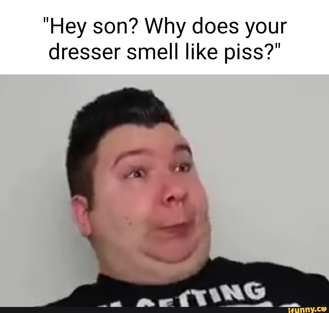 "Hey son? Why does your dresser smell like piss?" iFunny