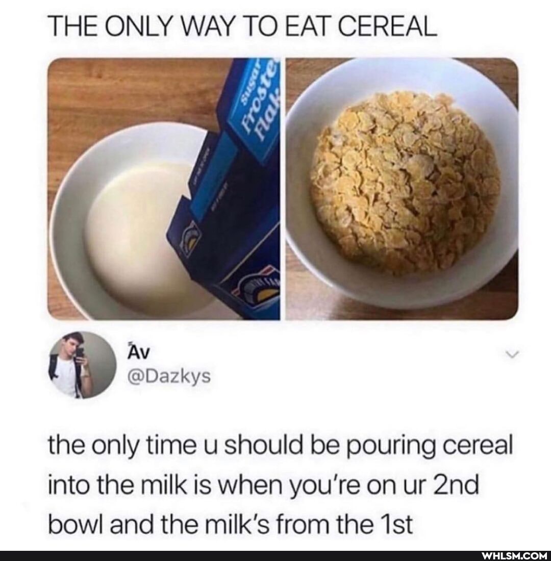 THE ONLY WAY TO EAT CEREAL
the only time u should be pouring cereal into the milk is when you're on ur bowl and the milk's from the
